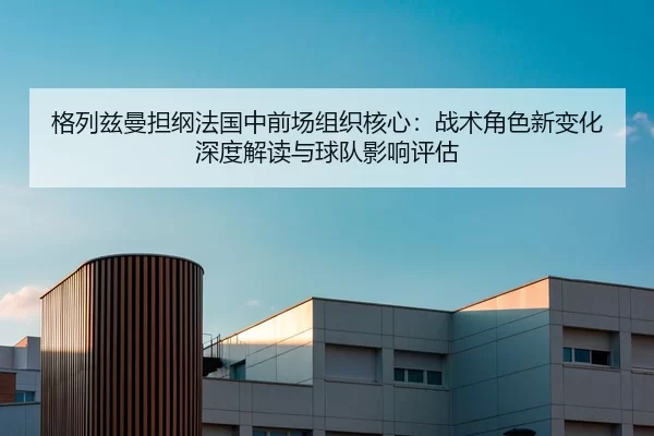 格列兹曼担纲法国中前场组织核心：战术角色新变化深度解读与球队影响评估